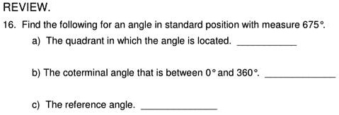 REVIEW.
16. Find the following for an angle in standard position with measure 675°.
a) The quadrant in which the angle is located.
b) The coterminal angle that is between 0° and 360°.
c) The reference angle.