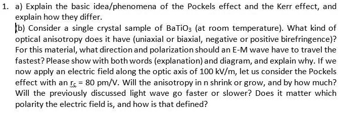 1. a) Explain the basic idea/phenomena of the Pockels effect and the Kerr effect, and explain how they differ.
(b) Consider a single crystal sample of BaTiO3 (at room temperature). What kind of optical anisotropy does it have (uniaxial or biaxial, negative or positive birefringence)?
For this material, what direction and polarization should an E-M wave have to travel the fastest? Please show with both words (explanation) and diagram, and explain why. If we now apply an electric field along the optic axis of 100 kV/m, let us consider the Pockels effect with an rξξ = 80 pm/V. Will the anisotropy in n shrink or grow, and by how much?
Will the previously discussed light wave go faster or slower? Does it matter which polarity the electric field is, and how is that defined?
