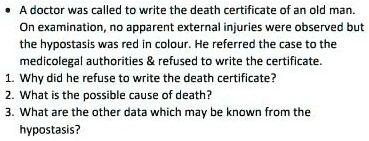 • A doctor was called to write the death certificate of an old man. On examination, no apparent external injuries were observed but the hypostasis was red in colour. He referred the case to the medicolegal authorities     refused to write the certificate. 1. Why did he refuse to write the death certificate? 2. What is the possible cause of death? 3. What are the other data which may be known from the hypostasis?
