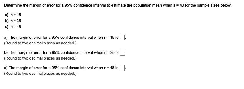 Determine the margin of error for a 95% confidence interval to estimate the population mean when s = 40 for the sample sizes below.
a) n = 15
b) n = 35
c) n = 48
a) The margin of error for a 95% confidence interval when n = 15 is
(Round to two decimal places as needed.)
b) The margin of error for a 95% confidence interval when n = 35 is
(Round to two decimal places as needed.)
c) The margin of error for a 95% confidence interval when n = 48 is
(Round to two decimal places as needed.)