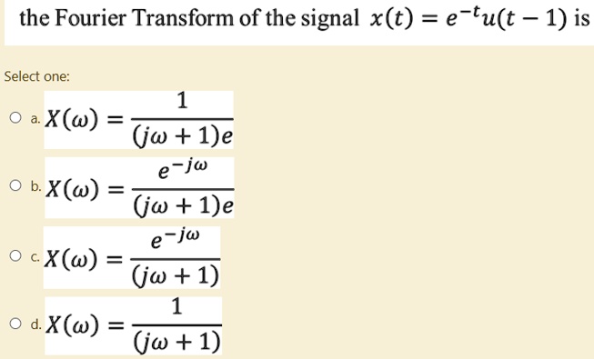 the Fourier Transform of the signal x(t) = e^-tu(t - 1) is
Select one:

    
  * a. X(ω) = (1)/((jω + 1)e)
    
  * b. X(ω) = (e^-jω)/((jω + 1)e)
    
  * c. X(ω) = (e^-jω)/((jω + 1))
    
  * d. X(ω) = (1)/((jω + 1))
