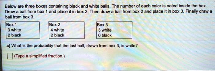 Below are three boxes containing black and white balls. The number of each color is noted inside the box. Draw a ball from box 1 and place it in box 2. Then draw a ball from box 2 and place it in box 3. Finally draw a ball from box 3.

Box 1
3 white
2 black

Box 2
4 white
2 black

Box 3
3 white
0 black

a) What is the probability that the last ball, drawn from box 3, is white?
(Type a simplified fraction.)