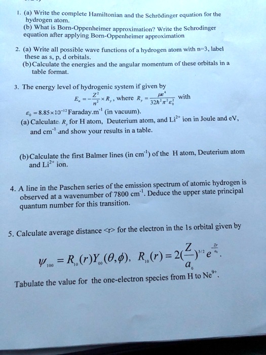 1. (a) Write the complete Hamiltonian and the Schrddinger equation for the hydrogen atom.
(b) What is Born-Oppenheimer approximation? Write the Schrodinger equation after applying Born-Oppenheimer approximation
2. (a) Write all possible wave functions of a hydrogen atom with n=3, label these as s, p, d orbitals.
(b) Calculate the energies and the angular momentum of these orbitals in a table format.
3. The energy level of hydrogenic system if given by En = -Z^2/n^2 * Ry, where Ry = (mu*e^4)/(32*h^2*pi^2*epsilon0^2) with
epsilon0 = 8.85 x 10^-12 Faraday.m^-1 (in vacuum).
(a) Calculate Ry for H atom, Deuterium atom, and Li2+ ion in Joule and eV, and cm^-1 and show your results in a table.
(b) Calculate the first Balmer lines (in cm^-1) of the H atom, Deuterium atom and Li2+ ion.
4. A line in the Paschen series of the emission spectrum of atomic hydrogen is observed at a wavenumber of 7800 cm^-1. Deduce the upper state principal quantum number for this transition.
5. Calculate average distance <r> for the electron in the 1s orbital given by
psi100 = R10(r)Y00(theta, phi), R10(r) = 2(Z/a0)^3/2 * e^(-Zr/a0).
Tabulate the value for the one-electron species from H to Ne9+.
