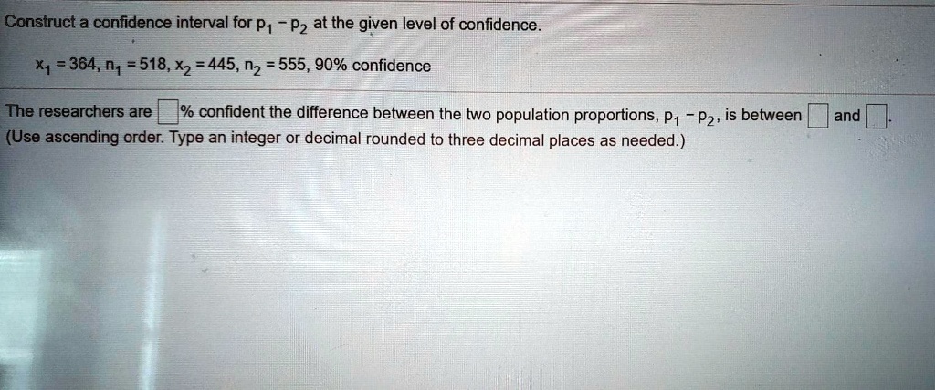 Construct a confidence interval for p1 - p2 at the given level of confidence.
x1 = 364, n1 = 518, x2 = 445, n2 = 555, 90% confidence
The researchers are % confident the difference between the two population proportions, p1 - p2, is between and .
(Use ascending order. Type an integer or decimal rounded to three decimal places as needed.)