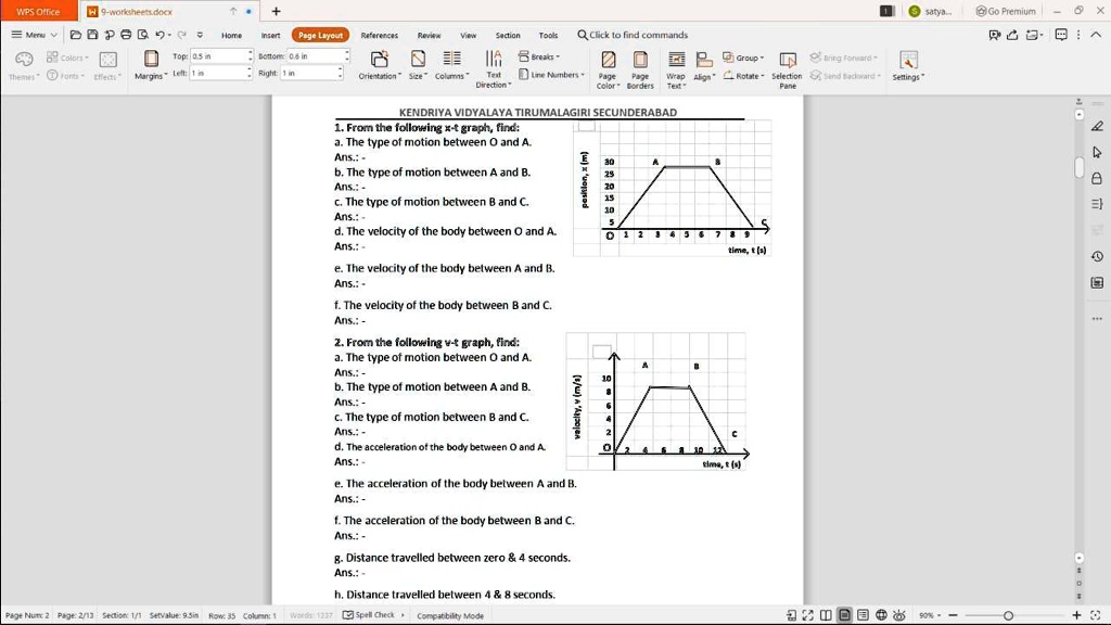 KENDRIYA VIDYALAYA TIRUMALAGIRI SECUNDERABAD
1. From the following x-t graph, find:
a. The type of motion between O and A.
Ans.: -
b. The type of motion between A and B.
Ans.: -
c. The type of motion between B and C.
Ans.: -
d. The velocity of the body between O and A.
Ans.: -
e. The velocity of the body between A and B.
Ans.: -
f. The velocity of the body between B and C.
Ans.: -
2. From the following v-t graph, find:
a. The type of motion between O and A.
Ans.: -
b. The type of motion between A and B.
Ans.: -
c. The type of motion between B and C.
Ans.: -
d. The acceleration of the body between O and A.
Ans.: -
e. The acceleration of the body between A and B.
Ans.: -
f. The acceleration of the body between B and C.
Ans.: -
g. Distance travelled between zero     4 seconds.
Ans.: -
h. Distance travelled between 4     8 seconds.