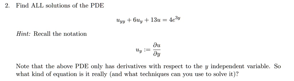 2. Find ALL solutions of the PDE
uyy + 6uy + 13u = 4e^3y
Hint: Recall the notation
uy := ?u/?y
Note that the above PDE only has derivatives with respect to the y independent variable. So what kind of equation is it really (and what techniques can you use to solve it)?