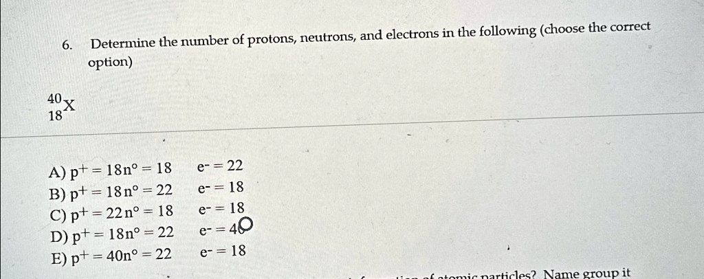 6. Determine the number of protons, neutrons, and electrons in the following (choose the correct
option)
40 X
18
A) p+ = 18n° = 18 e- = 22
B) p+ = 18 n° = 22 e- = 18
C) p+ = 22 n° = 18 e- = 18
D) p+ = 18n° = 22 e- = 40
E) p+ = 40n° = 22 e- = 18
of atomic particles? Name group it