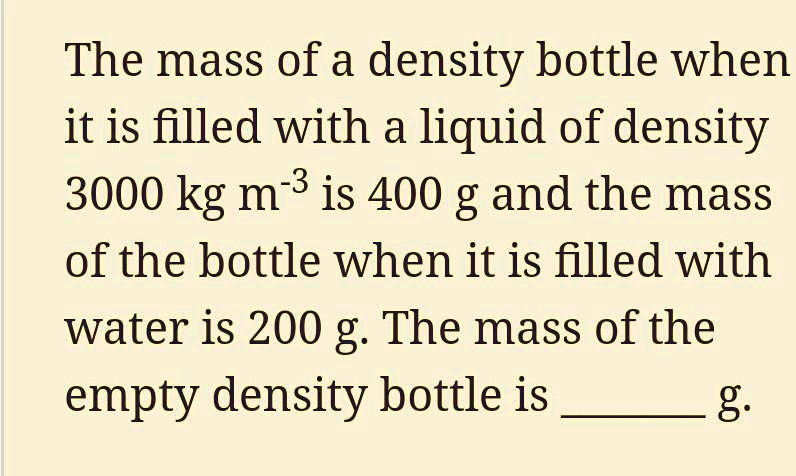 The mass of a density bottle when it is filled with a liquid of density 3000 kg m^-3 is 400 g and the mass of the bottle when it is filled with water is 200 g. The mass of the empty density bottle is  g.