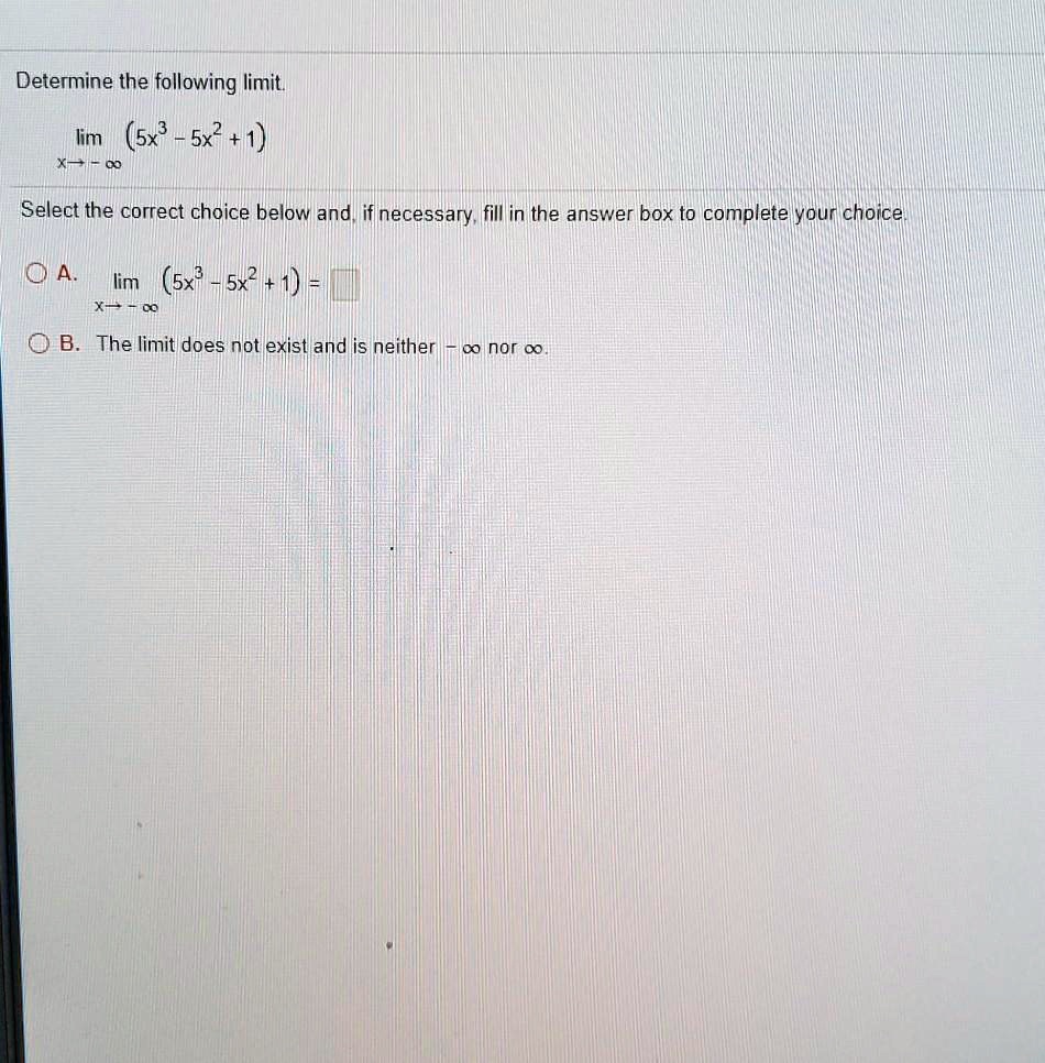 Determine the following limit.
lim (x -> -infinity) (5x^3 - 5x^2 + 1)
Select the correct choice below and, if necessary, fill in the answer box to complete your choice.
A. lim (x -> -infinity) (5x^3 - 5x^2 + 1) =
B. The limit does not exist and is neither -infinity nor infinity.