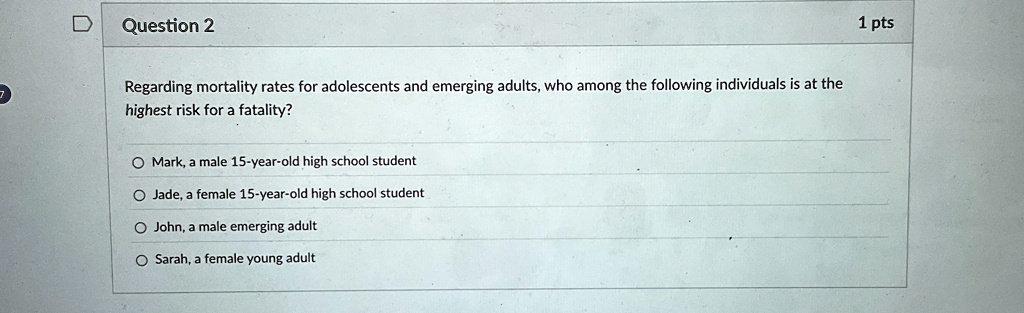Question 2
Regarding mortality rates for adolescents and emerging adults, who among the following individuals is at the
highest risk for a fatality?
Mark, a male 15-year-old high school student
Jade, a female 15-year-old high school student
John, a male emerging adult
Sarah, a female young adult
1 pts