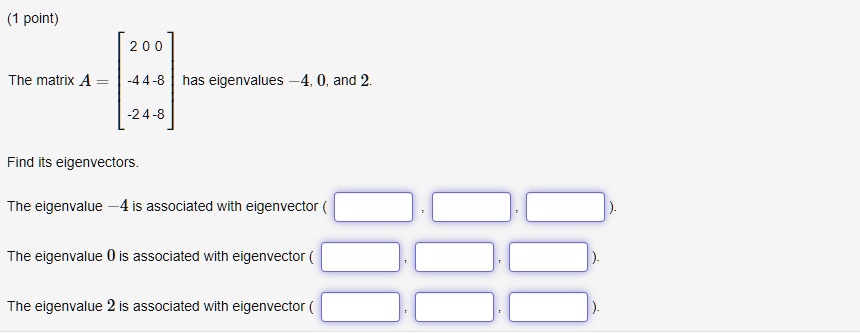 The matrix A = [[2, 0, 0], [-4, 4, -8], [-2, 4, -8]] has eigenvalues -4, 0, and 2.

Find its eigenvectors.

The eigenvalue -4 is associated with eigenvector ( , , ).
The eigenvalue 0 is associated with eigenvector ( , , ).
The eigenvalue 2 is associated with eigenvector ( , , ).