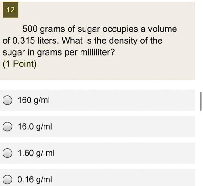 Solved 12 500 Grams Of Sugar Occupies A Volume Of 0 315 Liters What Is The Density Of The Sugar In Grams Per Milliliter 1 Point 160 Glml 16 0 Glml 1 60 G Ml 0 16 G Ml Solved 12 500 Grams Of Sugar Occupies A Volume Of 0 315 Liters What Is The Density Of The Sugar In Grams Per Milliliter 1 Point 160 Glml 16 0 Glml 1 60 G Ml 0 16 G Ml