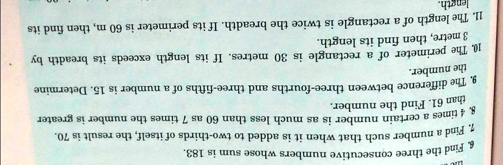 6. Find the three consecutive numbers whose sum is 183.
1. Find a number such that when it is added to two-thirds of itself, the result is 70.
8. 4 times a certain number is as much less than 60 as 7 times the number is greater
than 61. Find the number.
9. The difference between three-fourths and three-fifths of a number is 15. Determine
the number.
10. The perimeter of a rectangle is 30 metres. If its length exceeds its breadth by
3 metre, then find its length.
11. The length of a rectangle is twice the breadth. If its perimeter is 60 m, then find its
length.