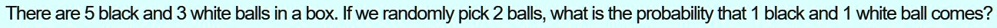 There are 5 black and 3 white balls in a box. If we randomly pick 2 balls, what is the probability that 1 black and 1 white ball comes?