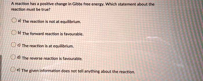 A reaction has a positive change in Gibbs free energy. Which statement about the reaction must be true?

a) The reaction is not at equilibrium.

b) The forward reaction is favourable.

c) The reaction is at equilibrium.

d) The reverse reaction is favourable.

e) The given information does not tell anything about the reaction.