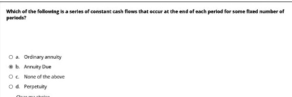 Which of the following is a series of constant cash flows that occur at the end of each period for some fixed number of periods?
a. Ordinary annuity
b. Annuity Due
c. None of the above
d. Perpetuity