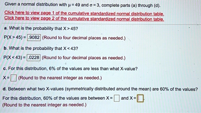 Given a normal distribution with ? = 49 and ? = 3, complete parts (a) through (d).
a. What is the probability that X > 45?
P(X > 45) = .9082 (Round to four decimal places as needed.)
b. What is the probability that X < 43?
P(X < 43) = .0228 (Round to four decimal places as needed.)
c. For this distribution, 6% of the values are less than what X-value?
X = (Round to the nearest integer as needed.)
d. Between what two X-values (symmetrically distributed around the mean) are 60% of the values?
For this distribution, 60% of the values are between X = and X = (Round to the nearest integer as needed.)
