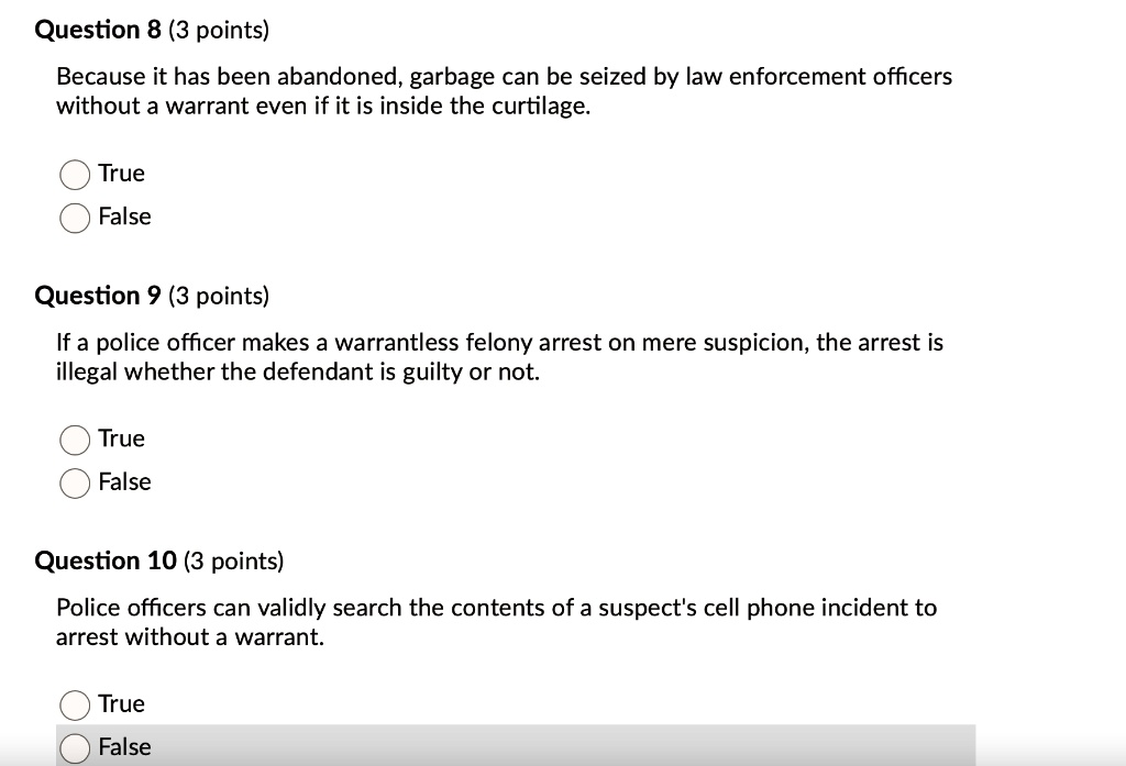 Question 8 (3 points)
Because it has been abandoned, garbage can be seized by law enforcement officers
without a warrant even if it is inside the curtilage.
True
False
Question 9 (3 points)
If a police officer makes a warrantless felony arrest on mere suspicion, the arrest is
illegal whether the defendant is guilty or not.
True
False
Question 10 (3 points)
Police officers can validly search the contents of a suspect's cell phone incident to
arrest without a warrant.
True
False