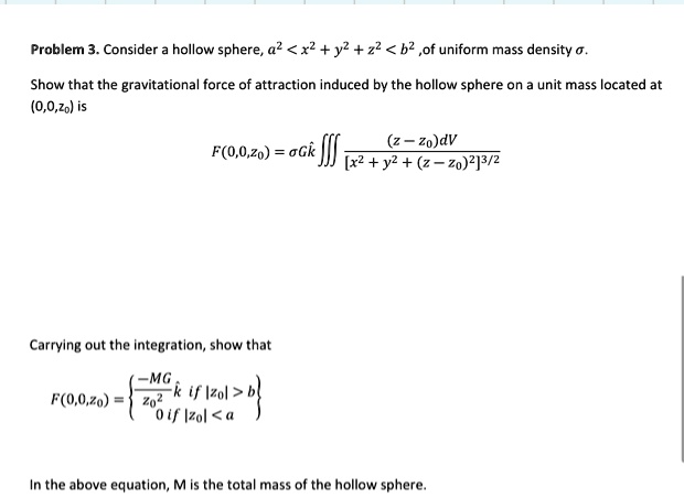 Problem 3. Consider a hollow sphere, a^2 < x^2 + y^2 + z^2 < b^2, of uniform mass density σ.
Show that the gravitational force of attraction induced by the hollow sphere on a unit mass located at
(0,0,z0) is
F(0,0,z0) = σ G k̂∭((z - z0)dV)/([x^2 + y^2 + (z - z0)^2]^3/2)
Carrying out the integration, show that
F(0,0,z0) = (-MG)/(z0^2)k̂   if  |z0| > b
 0    if  |z0| < a
In the above equation, M is the total mass of the hollow sphere.