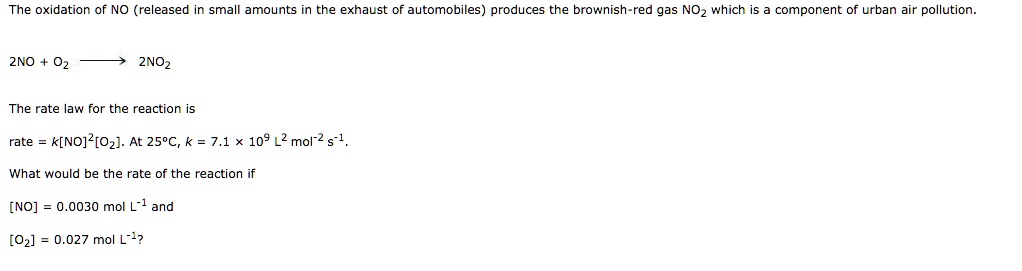 The oxidation of NO (released in small amounts in the exhaust of automobiles) produces the brownish-red gas NO2 which is a component of urban air pollution.
2NO + O2 ightarrow 2NO2
The rate law for the reaction is
rate = k[NO]^2[O2]. At 25°C, k = 7.1 x 10^9 L^2 mol^-2 s^-1.
What would be the rate of the reaction if
[NO] = 0.0030 mol L^-1 and
[O2] = 0.027 mol L^-1?