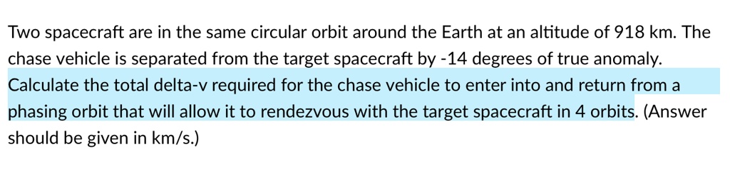 Two spacecraft are in the same circular orbit around the Earth at an altitude of 918 km. The chase vehicle is separated from the target spacecraft by -14 degrees of true anomaly. Calculate the total delta-v required for the chase vehicle to enter into and return from a phasing orbit that will allow it to rendezvous with the target spacecraft in 4 orbits. (Answer should be given in km/s.)