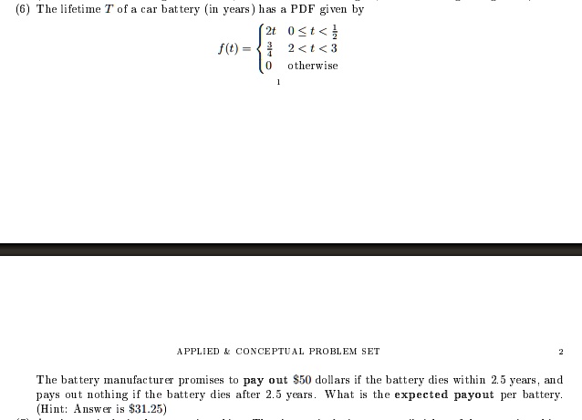 (6) The lifetime T of a car battery (in years) has a PDF given by
f(t) =  2t     0 ≤ t < (1)/(2)
(3)/(4)   (1)/(2)≤ t < 3 
 0    otherwise

APPLIED     CONCEPTUAL PROBLEM SET
2
The battery manufacturer promises to pay out 50 dollars if the battery dies within 2.5 years, and
pays out nothing if the battery dies after 2.5 years. What is the expected payout per battery.
(Hint: Answer is31.25)