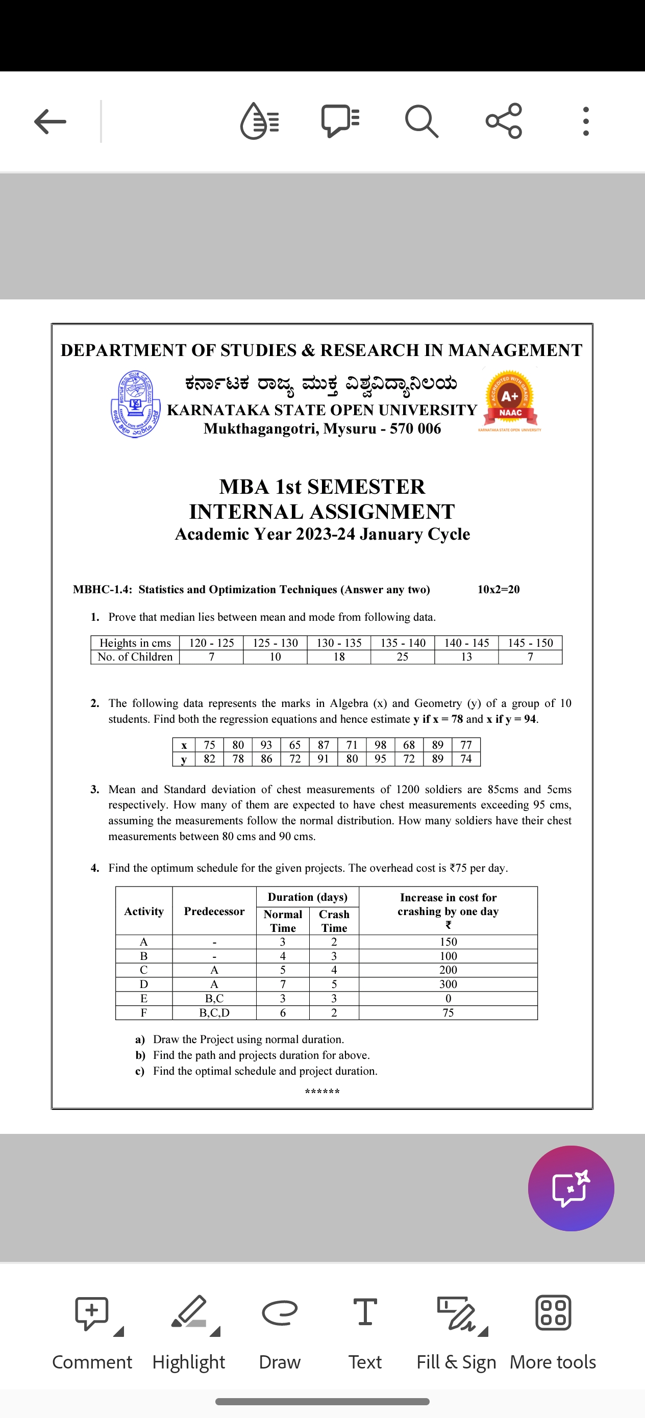 DEPARTMENT OF STUDIES & RESEARCH IN MANAGEMENT KARNATAKA STATE OPEN UNIVERSITY Mukthagangotri, Mysuru - 570006
MBA 1st SEMESTER INTERNAL ASSIGNMENT
Academic Year 2023-24 January Cycle
MBHC-1.4: Statistics and Optimization Techniques (Answer any two)

    10 × 2=20

1. Prove that median lies between mean and mode from following data.

Heights in cms     120-125     125-130     130-135     135-140     140-145     145-150 

No. of Children     7     10     18     25     13     7 


2. The following data represents the marks in Algebra (x) and Geometry (y) of a group of 10 students. Find both the regression equations and hence estimate 𝐲 if 𝐱=7 8 and 𝐱 if 𝐲=9 4.

𝐱     75     80     93     65     87     71     98     68     89     77 

𝐲     82     78     86     72     91     80     95     72     89     74 


3. Mean and Standard deviation of chest measurements of 1200 soldiers are 85 cms and 5 cms respectively. How many of them are expected to have chest measurements exceeding 95 cms, assuming the measurements follow the normal distribution. How many soldiers have their chest measurements between 80 cms and 90 cms.
4. Find the optimum schedule for the given projects. The overhead cost is ?75 per day.

[b]2* Activity      [b]2* Predecessor      2|c| Duration (days)      2* 
Increase in cost for 

crashing by one day 

?
 

         
Normal 

Time
      
Crash 

Time
     

A     -     3     2     150 

B     -     4     3     100 

C     A     5     4     200 

D     A     7     5     300 

E     B, C     3     3     0 

F     B, C, D     6     2     75 


a) Draw the Project using normal duration.
b) Find the path and projects duration for above.
c) Find the optimal schedule and project duration.
* * * * * *
Comment
Highlight
Draw
Text
Fill & Sign More tools