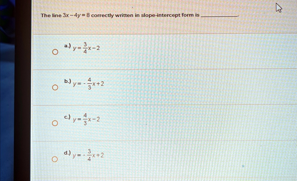 The line 3x - 4y = 8 correctly written in slope-intercept form is 
a) y = (3)/(4)x - 2
b) y = -(4)/(3)x + 2
c) y = (4)/(3)x - 2
d) y = -(3)/(4)x + 2