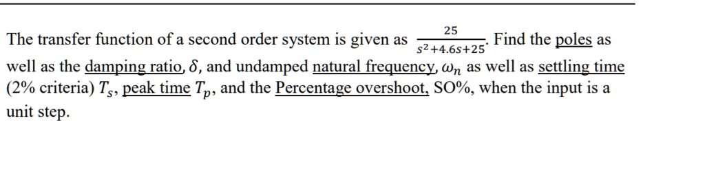 The transfer function of a second order system is given as (25)/(s^2 + 4.6s + 25). Find the poles as well as the damping ratio, δ, and undamped natural frequency, as well as settling time (2% criteria) Ts, peak time Tp, and the Percentage overshoot, SO%, when the input is a unit step.