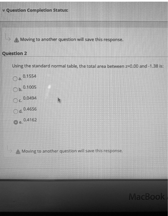Question 2
Using the standard normal table, the total area between z=0.00 and -1.38 is:
a. 0.1554
b. 0.1005
c. 0.0494
d. 0.4656
e. 0.4162