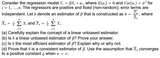 Consider the regression model Yi = ?Xi + ui, where E(ui) = 0 and Var(ui) = ?^2 for
i = 1,...,n. The regressors are positive and fixed (non-random); error terms are
independent. Let b denote an estimator of ? that is constructed as b = ?n / Xn, where

Xn = (1/n) ?i=1^n Xi and ?n = (1/n) ?i=1^n Yi.

(a) Carefully explain the concept of a linear unbiased estimator.
(b) Is b a linear unbiased estimator of ?? Prove your answer.
(c) Is b the most efficient estimator of ?? Explain why or why not.
(d) Prove that b is a consistent estimator of ?. Use the assumption that Xn converges
to a positive constant q when n ? ?.