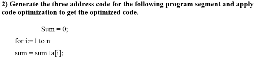 2) Generate the three address code for the following program segment and apply
code optimization to get the optimized code.
Sum = 0;
for i:=1 to n
sum = sum+a[i];