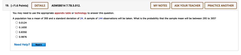 You may need to use the appropriate appendix table or technology to answer this question.
A population has a mean of 300 and a standard deviation of 24. A sample of 144 observations will be taken. What is the probability that the sample mean will be between 295 to 305?
0.0124
0.1650
0.8350
0.9876