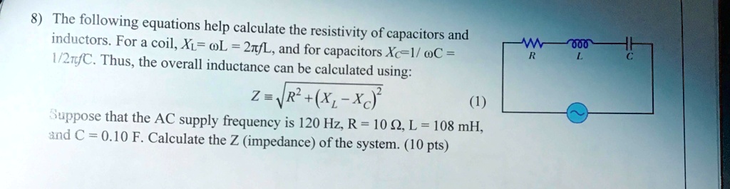 8) The following equations help calculate the resistivity of capacitors and inductors. For a coil, XL = ω L = 2π fL, and for capacitors XC = (1)/(ω C) = (1)/(2π fC). Thus, the overall inductance can be calculated using:
Z = √(R^2 + (XL - XC)^2) (1)
Suppose that the AC supply frequency is 120 Hz, R = 10 ?, L = 108 mH, and C = 0.10 F. Calculate the Z (impedance) of the system. (10 pts)