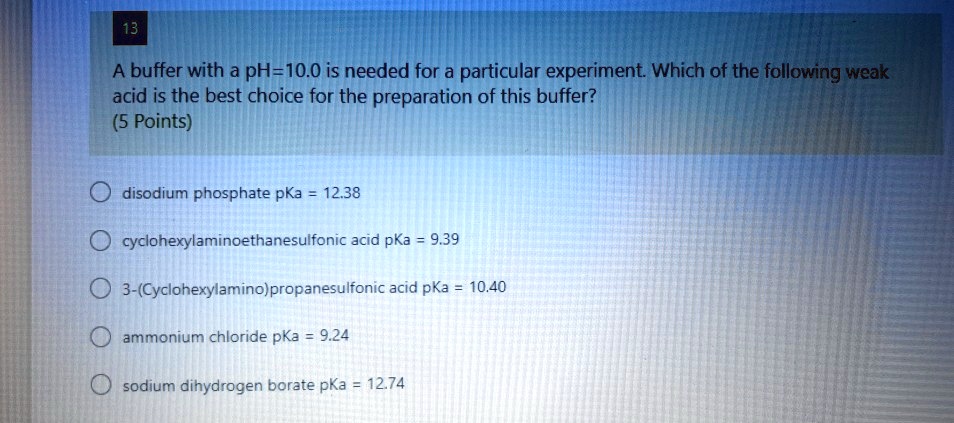 A buffer with a pH=10.0 is needed for a particular experiment. Which of the following weak acid is the best choice for the preparation of this buffer?

disodium phosphate pKa = 12.38
cyclohexylaminoethanesulfonic acid pKa = 9.39
3-(Cyclohexylamino)propanesulfonic acid pKa = 10.40
ammonium chloride pKa = 9.24
sodium dihydrogen borate pKa = 12.74