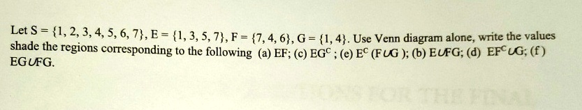 Let S = {1, 2, 3, 4, 5, 6, 7}, E = {1, 3, 5, 7}, F = {7, 4, 6}, G = {1, 4}. Use Venn diagram alone, write the values shade the regions corresponding to the following (a) EF; (c) EG^c; (e) E^c ∪(F∪G); (b) E∪FG; (d) EF^c ∪G; (f) E∪G∪FG.
