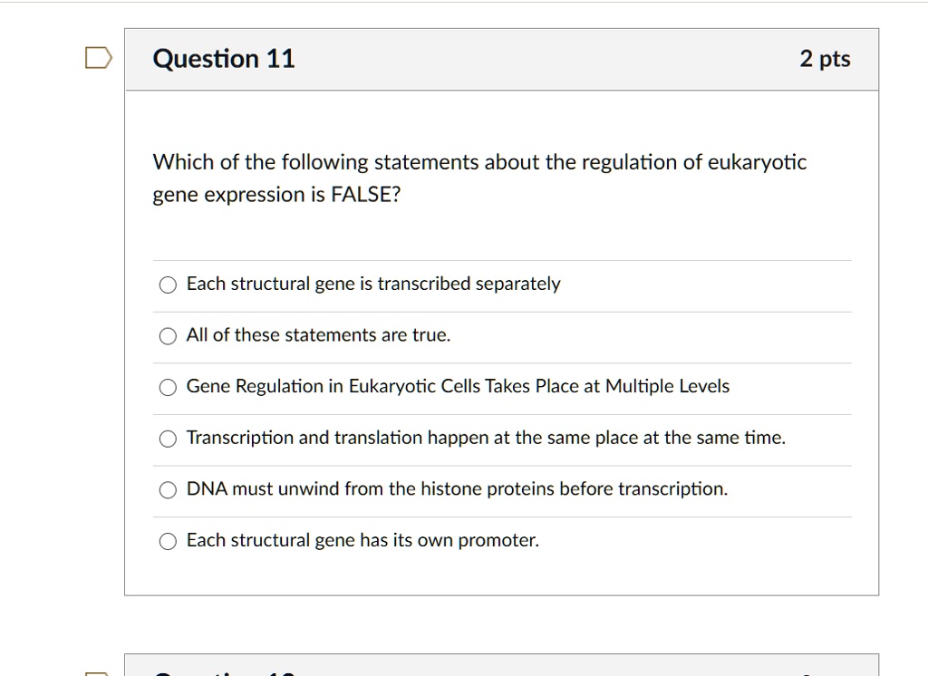 Which of the following statements about the regulation of eukaryotic gene expression is FALSE?
Each structural gene is transcribed separately
All of these statements are true.
Gene Regulation in Eukaryotic Cells Takes Place at Multiple Levels
Transcription and translation happen at the same place at the same time.
DNA must unwind from the histone proteins before transcription.
Each structural gene has its own promoter.