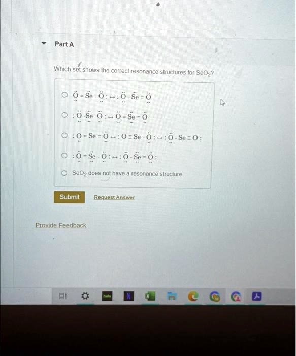 Part A
Which set shows the correct resonance structures for SeO2?
Ö=S̈ë-Ö:  ↔   : Ö-S̈ë=Ö
Ö-S̈ë-Ö:  ↔   : Ö-S̈ë=Ö
Ö=S̈ë=Ö:  ↔   : Ö=S̈ë-Ö:  ↔   : Ö-S̈ë=Ö:Ö-S̈ë-Ö:  ↔  : Ö-S̈ë=ÖSeO2does not have a resonance structure
