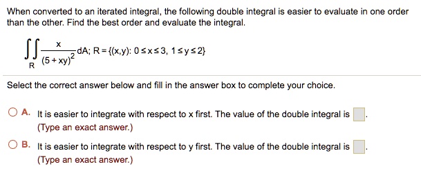 When converted to an iterated integral, the following double integral is easier to evaluate in one order
than the other. Find the best order and evaluate the integral.


    iintR fracx(5+xy)^2 dA; R = (x,y): 0 le x le 3, 1 le y le 2


Select the correct answer below and fill in the answer box to complete your choice.

A. It is easier to integrate with respect to x first. The value of the double integral is [ ].
(Type an exact answer.)

B. It is easier to integrate with respect to y first. The value of the double integral is [ ].
(Type an exact answer.)