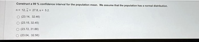 Construct a 99% confidence interval for the population mean. We assume that the population has a normal distribution.
n=12, arx = 27.8, s = 5.2.
(23.14, 32.46)
(23.15, 32.45)
(23.72, 31.88)
(23.04, 32.56)