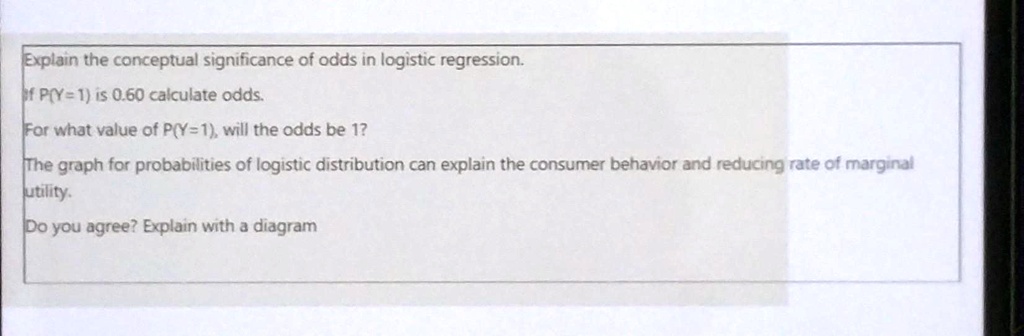 Explain the conceptual significance of odds in logistic regression.
If P(Y=1) is 0.60 calculate odds.
For what value of P(Y=1), will the odds be 1?
The graph for probabilities of logistic distribution can explain the consumer behavior and reducing rate of marginal
utility.
Do you agree? Explain with a diagram