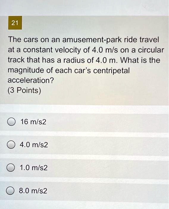 The cars on an amusement-park ride travel at a constant velocity of 4.0 m/s on a circular track that has a radius of 4.0 m. What is the magnitude of each car's centripetal acceleration?
16 m/s2
4.0 m/s2
1.0 m/s2
8.0 m/s2