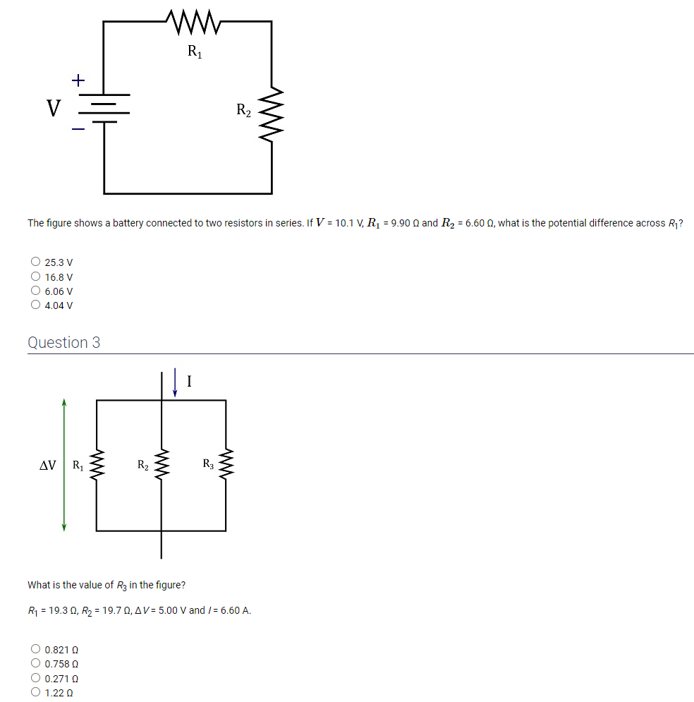 The figure shows a battery connected to two resistors in series. If V = 10.1 V, R1 = 9.90 ? and R2 = 6.60 ?, what is the potential difference across R1?

25.3 V
16.8 V
6.06 V
4.04 V

Question 3

What is the value of R3 in the figure?
R1 = 19.3 ?, R2 = 19.7 ?, ?V = 5.00 V and I = 6.60 A.

0.821 ?
0.758 ?
0.271 ?
1.22 ?