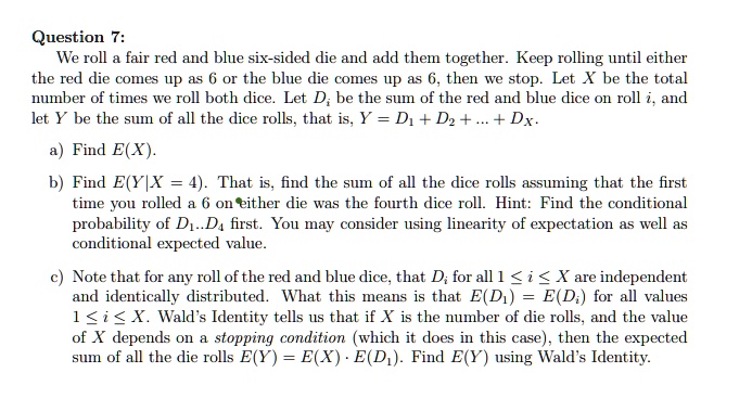 Question 7:
We roll a fair red and blue six-sided die and add them together. Keep rolling until either
the red die comes up as 6 or the blue die comes up as 6, then we stop. Let X be the total
number of times we roll both dice. Let Di be the sum of the red and blue dice on roll i, and
let Y be the sum of all the dice rolls, that is, Y = D1 + D2 + … + DX.
a) Find E(X).
b) Find E(Y|X = 4). That is, find the sum of all the dice rolls assuming that the first
time you rolled a 6 on either die was the fourth dice roll. Hint: Find the conditional
probability of D1..D4 first. You may consider using linearity of expectation as well as
conditional expected value.
c) Note that for any roll of the red and blue dice, that Di for all 1 ≤ i ≤ X are independent
and identically distributed. What this means is that E(D1) = E(Di) for all values
1 ≤ i ≤ X. Wald's Identity tells us that if X is the number of die rolls, and the value
of X depends on a stopping condition (which it does in this case), then the expected
sum of all the die rolls E(Y) = E(X) · E(D1). Find E(Y) using Wald's Identity.