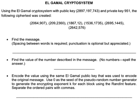 EL GAMAL CRYPTOSYSTEM
Using the El Gamal cryptosystem with public key (2897,197,743) and private key 951, the
following ciphertext was created:
(2064,907), (209,2360), (1867,12), (1536,1735), (2695,1445),
(2642,576)

    
  * Find the message.
    (Spacing between words is required; punctuation is optional but appreciated.)
    
  * Find the value of the number described in the message. (No numbers—spell the
    answer.)
    
  * Encode the value using the same El Gamal public key that was used to encode
the original message. Use 0 as the seed of the pseudo-random number generator
to generate the encrypting exponent k for each block using the Randint feature.
Separate the ordered pairs with commas.
