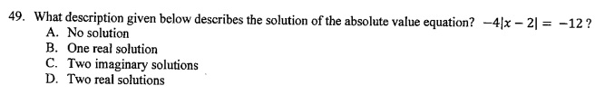 49. What description given below describes the solution of the absolute value equation? ( -4|x-2|=-12 ) ?
A. No solution
B. One real solution
C. Two imaginary solutions
D. Two real solutions