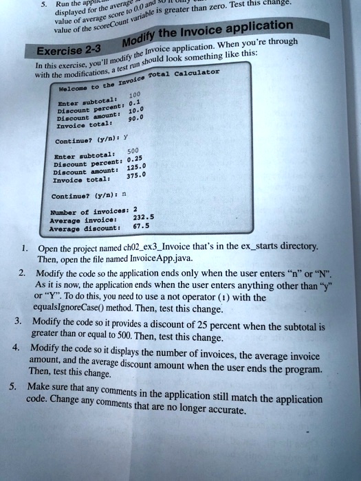 5. Run the appl
displayed for the average
value of average score to 0.0 and
value of the scoreCount variable is greater than zero. Test this change.
Modify the Invoice application
Exercise 2-3
In this exercise, you'll modify the Invoice application. When you're through
with the modifications, a test run should look something like this:
Welcome to the Invoice Total Calculator
Enter subtotal: 100
Discount percent: 0.1
Discount amount: 10.0
Invoice total: 90.0
Continue? (y/n): y
Enter subtotal: 500
Discount percent: 0.25
Discount amount: 125.0
Invoice total: 375.0
Continue? (y/n): n
Number of invoices: 2
Average invoice: 232.5
Average discount: 67.5
1. Open the project named ch02ex3Invoice that's in the exstarts directory.
Then, open the file named InvoiceApp.java.
2. Modify the code so the application ends only when the user enters "n" or "N".
As it is now, the application ends when the user enters anything other than "y"
or "Y". To do this, you need to use a not operator (!) with the
equalsIgnoreCase() method. Then, test this change.
3. Modify the code so it provides a discount of 25 percent when the subtotal is
greater than or equal to 500. Then, test this change.
4. Modify the code so it displays the number of invoices, the average invoice
amount, and the average discount amount when the user ends the program.
Then, test this change.
5. Make sure that any comments in the application still match the application
code. Change any comments that are no longer accurate.