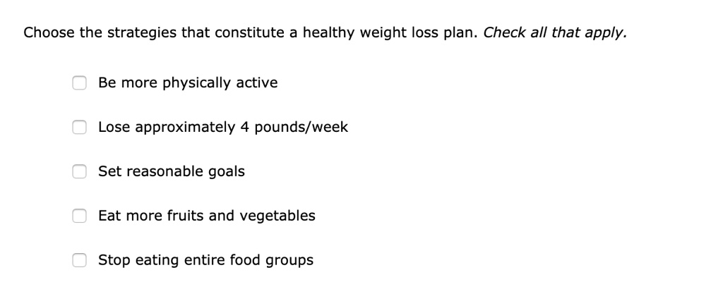 Choose the strategies that constitute a healthy weight loss plan. Check all that apply.
Be more physically active
Lose approximately 4 pounds/week
Set reasonable goals
Eat more fruits and vegetables
Stop eating entire food groups