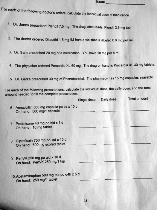 Name 
For each of the following doctor's orders, calculate the individual dose of medication.
1. Dr. Jones prescribed Plendil 7.5 mg. The drug label reads: Plendil 2.5 mg tab.
2. The doctor ordered Dilaudid 1.5 mg IM from a vial that is labeled 0.6 mg per mL
3. Dr. Sam prescribed 20 mg of a medication. You have 10 mg per 5 mL.
4. The physician ordered Procardia XL 60 mg. The drug on hand is Procardia XL 30 mg tablets.
5. Dr. Garza prescribed 30 mg of Phenobarbital. The pharmacy has 15 mg capsules available.
For each of the following prescriptions, calculate the individual dose, the daily dose, and the total amount needed to fill the complete prescription.
Single dose Daily dose Total amount
6. Amoxicillin 500 mg capsule po tid x 10 d
On hand: 500 mg/1 capsule   
7. Prednisone 40 mg po bid x 3 d
On hand: 10 mg tablet   
8. Ciprofloxin 750 mg po qd x 10 d
On hand: 500 mg scored tablet   
9. PenVK 250 mg po qid x 10 d
On hand: PenVK 250 mg/1 tsp   
10. Acetaminophen 500 mg tab po q4h x 5 d
On hand: 250 mg/1 tablet   