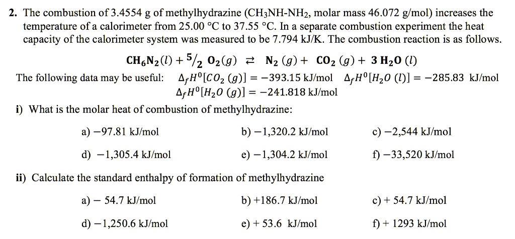 2. The combustion of 3.4554 g of methylhydrazine (CH3NH-NH2, molar mass 46.072 g/mol) increases the temperature of a calorimeter from 25.00 °C to 37.55 °C. In a separate combustion experiment the heat capacity of the calorimeter system was measured to be 7.794 kJ/K. The combustion reaction is as follows.

CH6N2(l) + 5/2 O2(g) ? N2 (g) + CO2 (g) + 3 H2O (l)

The following data may be useful: ?fH0[CO2 (g)] = -393.15 kJ/mol ?fH0[H2O (l)] = -285.83 kJ/mol
?fH0[H2O (g)] = -241.818 kJ/mol

i) What is the molar heat of combustion of methylhydrazine:
a) -97.81 kJ/mol b) -1,320.2 kJ/mol c) -2,544 kJ/mol
d) -1,305.4 kJ/mol e) -1,304.2 kJ/mol f) -33,520 kJ/mol

ii) Calculate the standard enthalpy of formation of methylhydrazine
a) - 54.7 kJ/mol b) +186.7 kJ/mol c) + 54.7 kJ/mol
d) -1,250.6 kJ/mol e) + 53.6 kJ/mol f) + 1293 kJ/mol